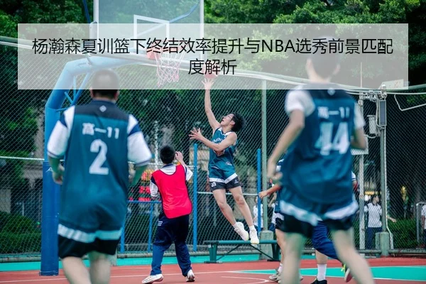 杨瀚森夏训篮下终结效率提升与NBA选秀前景匹配度解析